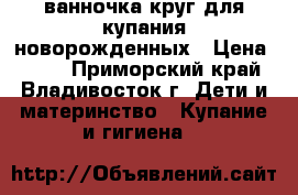 ванночка круг для купания новорожденных › Цена ­ 500 - Приморский край, Владивосток г. Дети и материнство » Купание и гигиена   